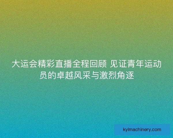 大运会精彩直播全程回顾 见证青年运动员的卓越风采与激烈角逐