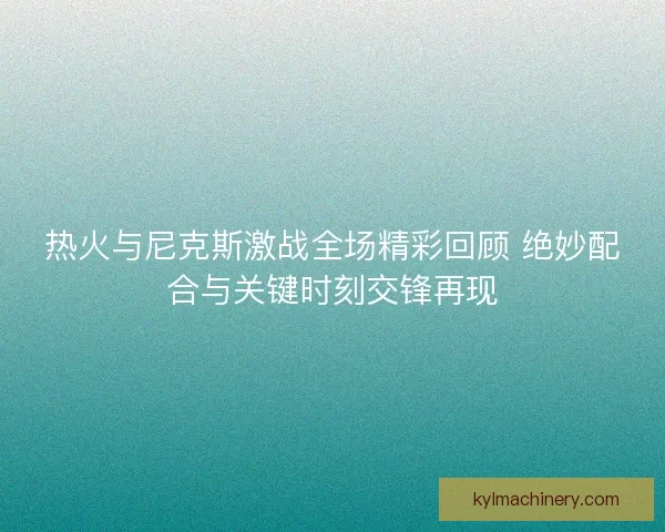 热火与尼克斯激战全场精彩回顾 绝妙配合与关键时刻交锋再现 热火与尼克斯激战全场精彩回顾 绝妙配合与关键时刻交锋再现