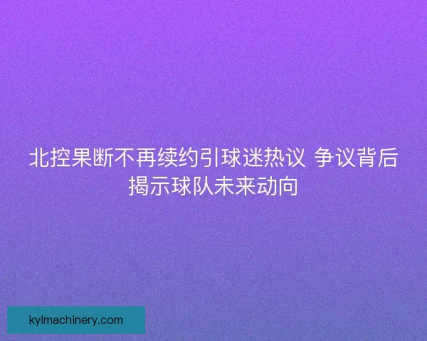 北控果断不再续约引球迷热议 争议背后揭示球队未来动向 北控果断不再续约引球迷热议 争议背后揭示球队未来动向