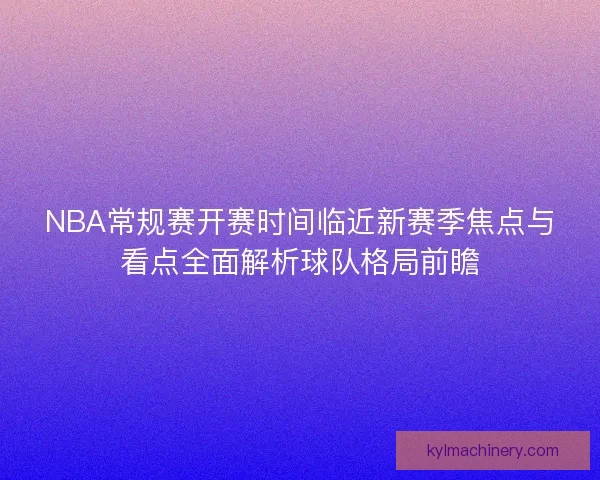 NBA常规赛开赛时间临近新赛季焦点与看点全面解析球队格局前瞻