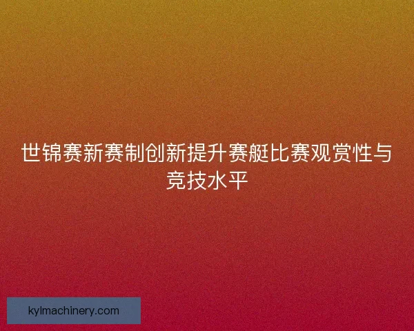 世锦赛新赛制创新提升赛艇比赛观赏性与竞技水平