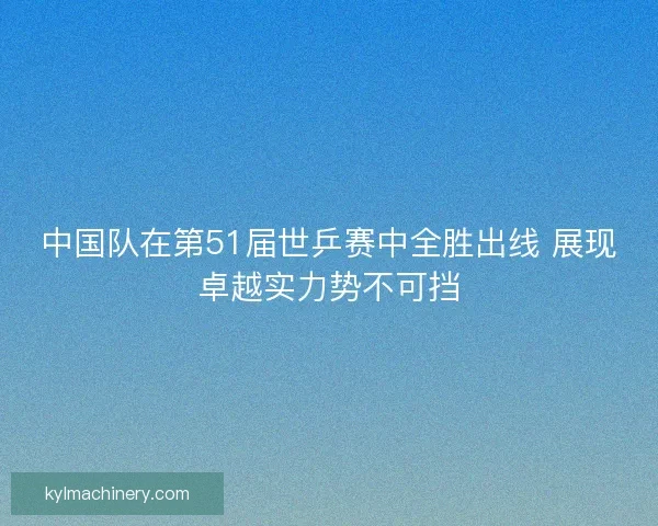 中国队在第51届世乒赛中全胜出线 展现卓越实力势不可挡