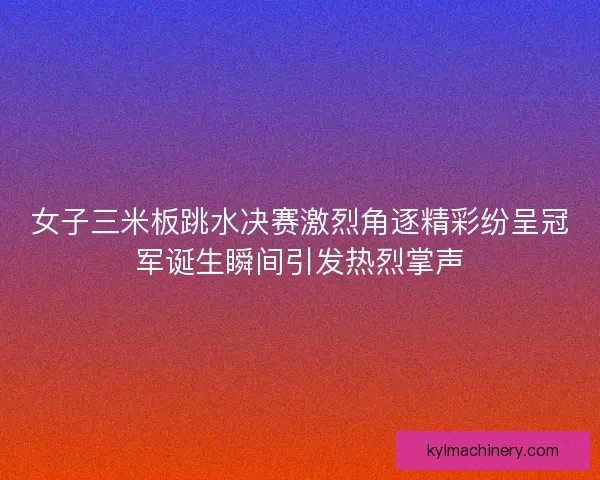 女子三米板跳水决赛激烈角逐精彩纷呈冠军诞生瞬间引发热烈掌声