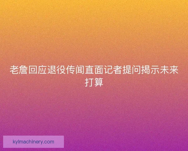 老詹回应退役传闻直面记者提问揭示未来打算