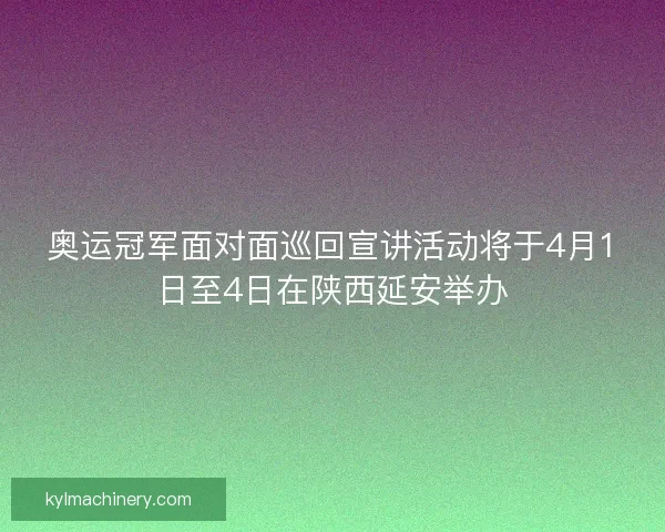 奥运冠军面对面巡回宣讲活动将于4月1日至4日在陕西延安举办