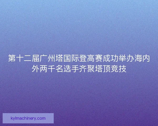 第十二届广州塔国际登高赛成功举办海内外两千名选手齐聚塔顶竞技
