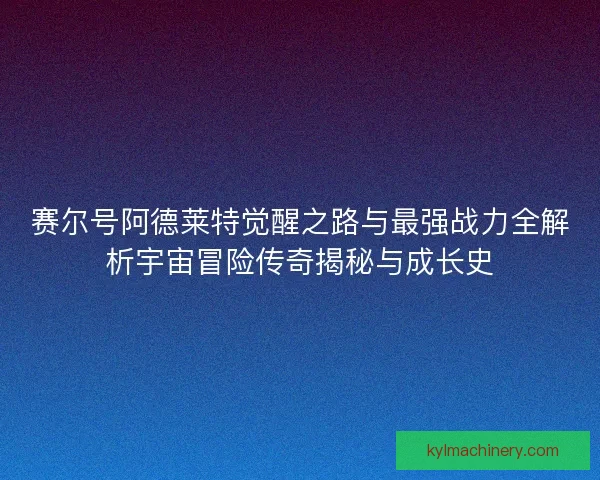 赛尔号阿德莱特觉醒之路与最强战力全解析宇宙冒险传奇揭秘与成长史