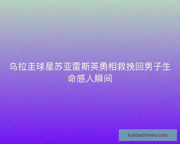 乌拉圭球星苏亚雷斯英勇相救挽回男子生命感人瞬间