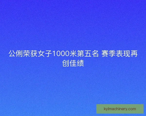 公俐荣获女子1000米第五名 赛季表现再创佳绩