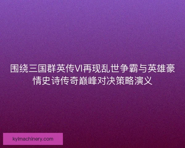 围绕三国群英传VI再现乱世争霸与英雄豪情史诗传奇巅峰对决策略演义