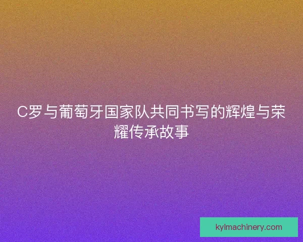 C罗与葡萄牙国家队共同书写的辉煌与荣耀传承故事