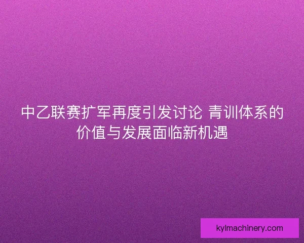 中乙联赛扩军再度引发讨论 青训体系的价值与发展面临新机遇