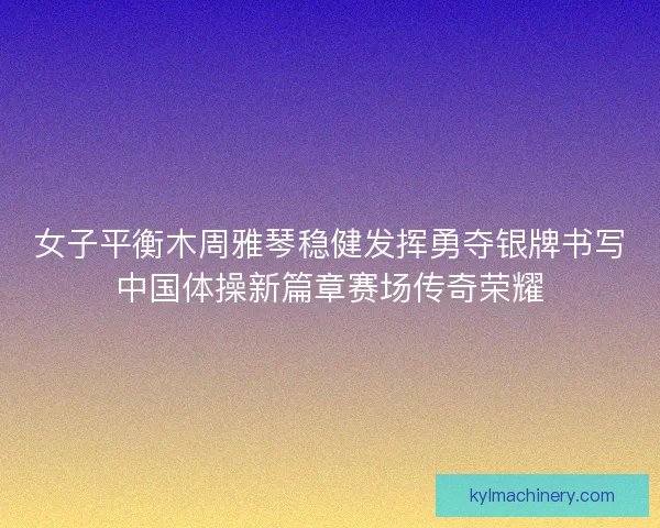 女子平衡木周雅琴稳健发挥勇夺银牌书写中国体操新篇章赛场传奇荣耀