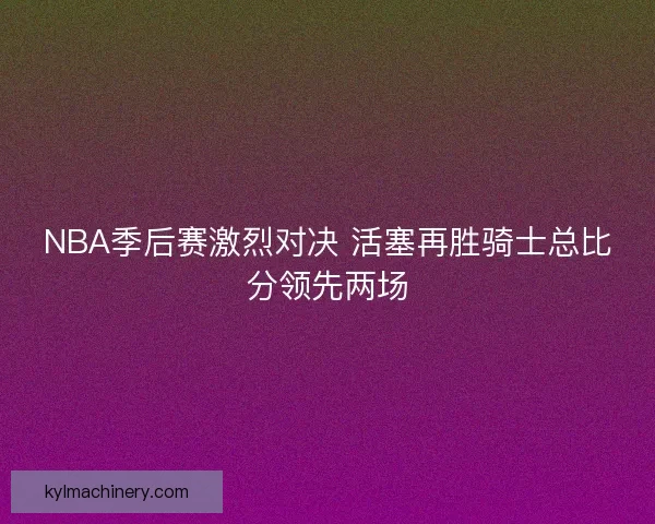 NBA季后赛激烈对决 活塞再胜骑士总比分领先两场 NBA季后赛激烈对决 活塞再胜骑士总比分领先两场