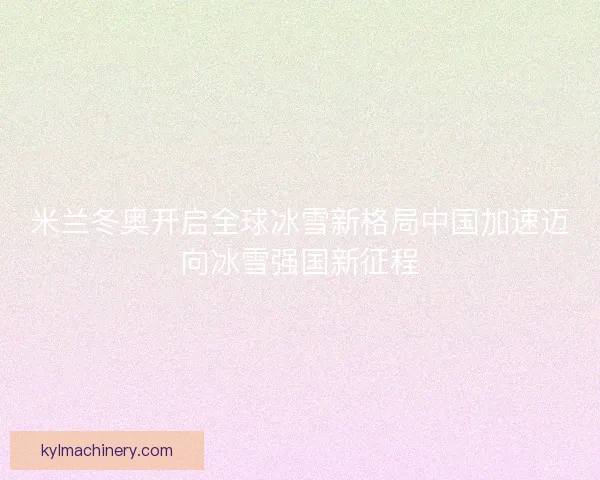 米兰冬奥开启全球冰雪新格局中国加速迈向冰雪强国新征程