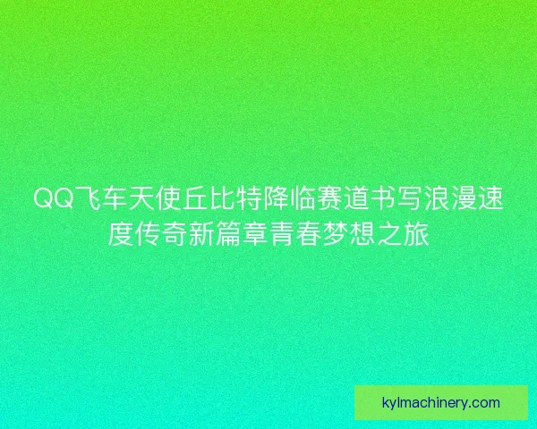 QQ飞车天使丘比特降临赛道书写浪漫速度传奇新篇章青春梦想之旅 QQ飞车天使丘比特降临赛道书写浪漫速度传奇新篇章青春梦想之旅