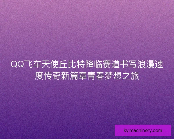 QQ飞车天使丘比特降临赛道书写浪漫速度传奇新篇章青春梦想之旅 QQ飞车天使丘比特降临赛道书写浪漫速度传奇新篇章青春梦想之旅