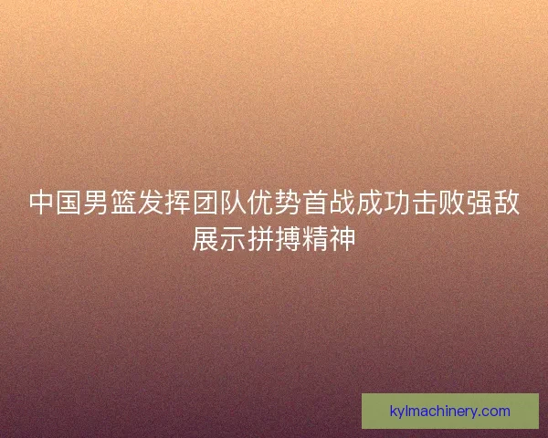 中国男篮发挥团队优势首战成功击败强敌展示拼搏精神