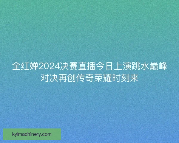 全红婵2024决赛直播今日上演跳水巅峰对决再创传奇荣耀时刻来