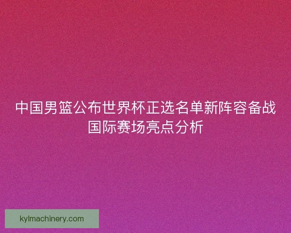中国男篮公布世界杯正选名单新阵容备战国际赛场亮点分析