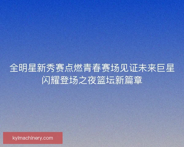 全明星新秀赛点燃青春赛场见证未来巨星闪耀登场之夜篮坛新篇章