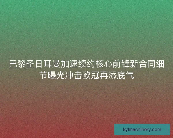 巴黎圣日耳曼加速续约核心前锋新合同细节曝光冲击欧冠再添底气