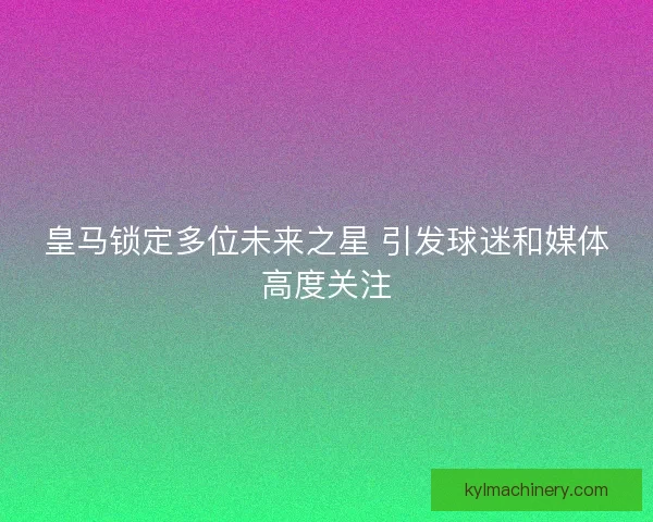 皇马锁定多位未来之星 引发球迷和媒体高度关注