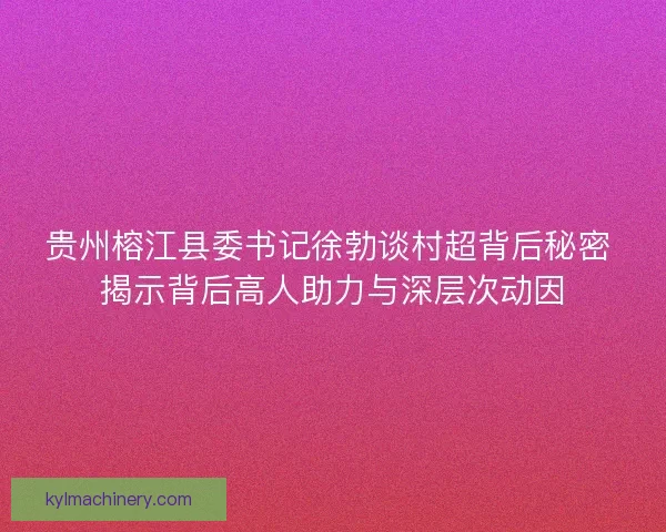 贵州榕江县委书记徐勃谈村超背后秘密 揭示背后高人助力与深层次动因 贵州榕江县委书记徐勃谈村超背后秘密 揭示背后高人助力与深层次动因